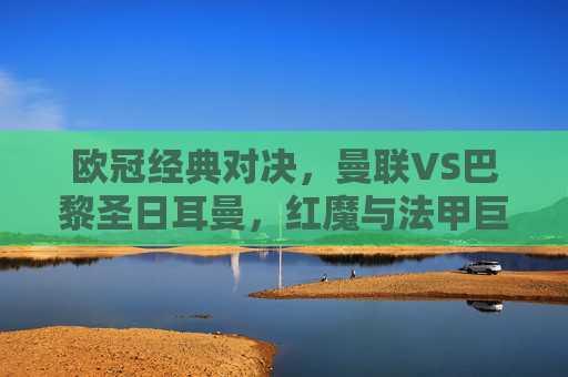 欧冠经典对决,曼联VS巴黎圣日耳曼,红魔与法甲巨星的恩怨再续 欧冠经典对决,曼联VS巴黎圣日耳曼,红魔与法甲巨星的恩怨再续