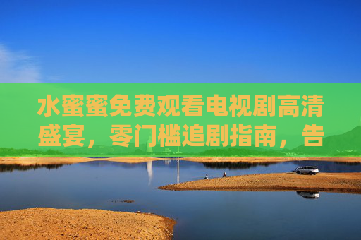 水蜜蜜免费观看电视剧高清盛宴,零门槛追剧指南,告别卡顿与会员烦恼 水蜜蜜免费观看电视剧高清盛宴,零门槛追剧指南,告别卡顿与会员烦恼
