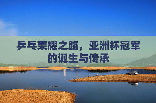乒乓荣耀之路,亚洲杯冠军的诞生与传承 乒乓荣耀之路,亚洲杯冠军的诞生与传承