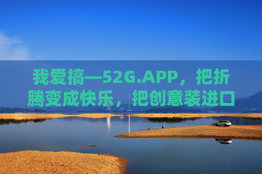 我爱搞—52G.APP,把折腾变成快乐,把创意装进口袋 我爱搞—52G.APP,把折腾变成快乐,把创意装进口袋