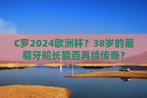 C罗2024欧洲杯?38岁的葡萄牙船长能否再续传奇? C罗2024欧洲杯?38岁的葡萄牙船长能否再续传奇?