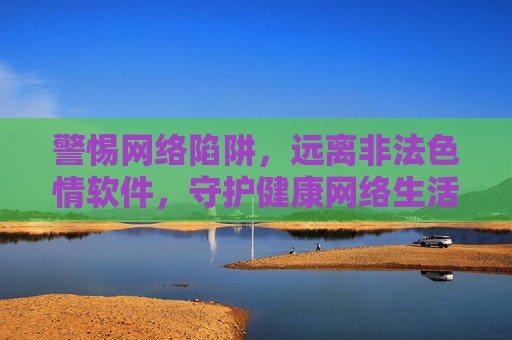 警惕网络陷阱,远离非法色情软件,守护健康网络生活 警惕网络陷阱,远离非法色情软件,守护健康网络生活