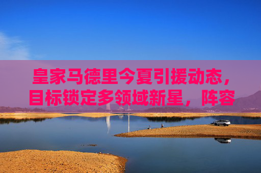 皇家马德里今夏引援动态,目标锁定多领域新星,阵容升级蓄势待发 皇家马德里今夏引援动态,目标锁定多领域新星,阵容升级蓄势待发