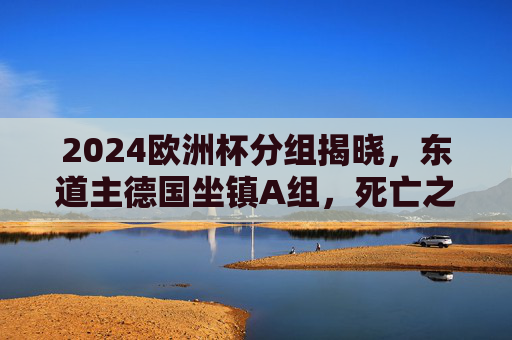 2024欧洲杯分组揭晓,东道主德国坐镇A组,死亡之组悬念丛生 2024欧洲杯分组揭晓,东道主德国坐镇A组,死亡之组悬念丛生