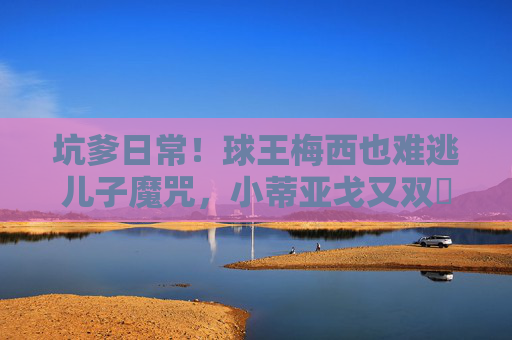 坑爹日常!球王梅西也难逃儿子魔咒,小蒂亚戈又双叒叕添乱? 坑爹日常!球王梅西也难逃儿子魔咒,小蒂亚戈又双叒叕添乱?