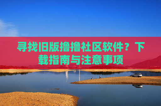 寻找旧版撸撸社区软件?下载指南与注意事项 寻找旧版撸撸社区软件?下载指南与注意事项