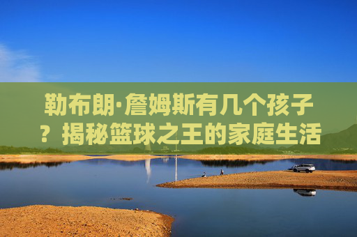 勒布朗·詹姆斯有几个孩子?揭秘篮球之王的家庭生活与子女成长 勒布朗·詹姆斯有几个孩子?揭秘篮球之王的家庭生活与子女成长
