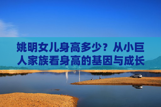 姚明女儿身高多少?从小巨人家族看身高的基因与成长 姚明女儿身高多少?从小巨人家族看身高的基因与成长
