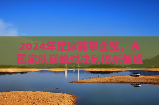 2024年足球赛事全览,从国家队巅峰对决到俱乐部盛宴,这些精彩不容错过 2024年足球赛事全览,从国家队巅峰对决到俱乐部盛宴,这些精彩不容错过