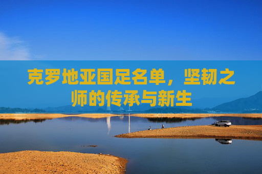 克罗地亚国足名单,坚韧之师的传承与新生 克罗地亚国足名单,坚韧之师的传承与新生