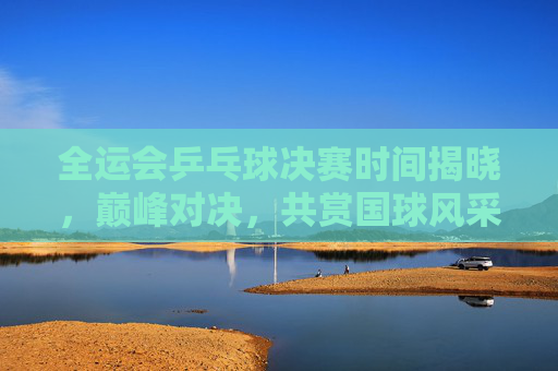 全运会乒乓球决赛时间揭晓,巅峰对决,共赏国球风采 全运会乒乓球决赛时间揭晓,巅峰对决,共赏国球风采