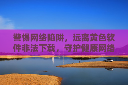 警惕网络陷阱,远离黄色软件非法下载,守护健康网络生活 警惕网络陷阱,远离黄色软件非法下载,守护健康网络生活