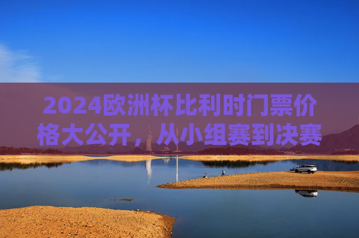 2024欧洲杯比利时门票价格大公开,从小组赛到决赛,一张票要花多少钱? 2024欧洲杯比利时门票价格大公开,从小组赛到决赛,一张票要花多少钱?