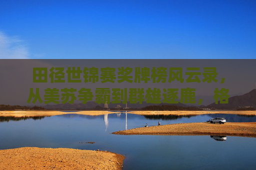 田径世锦赛奖牌榜风云录,从美苏争霸到群雄逐鹿,格局之变见证全球田径力量消长 田径世锦赛奖牌榜风云录,从美苏争霸到群雄逐鹿,格局之变见证全球田径力量消长