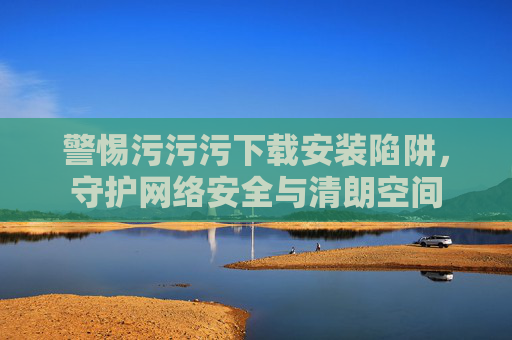 警惕污污污下载安装陷阱,守护网络安全与清朗空间 警惕污污污下载安装陷阱,守护网络安全与清朗空间