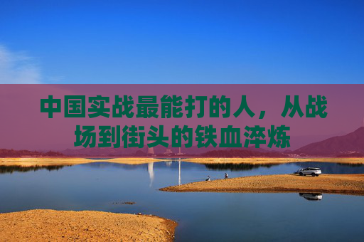 中国实战最能打的人,从战场到街头的铁血淬炼 中国实战最能打的人,从战场到街头的铁血淬炼