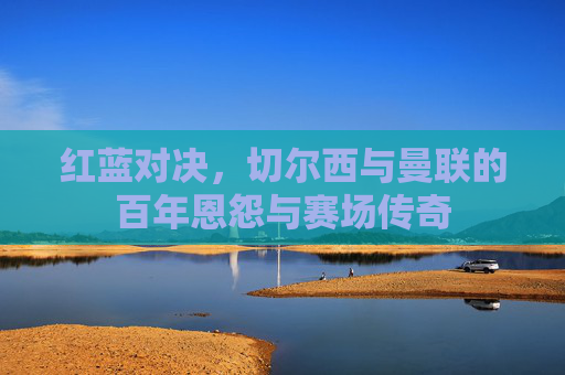 红蓝对决,切尔西与曼联的百年恩怨与赛场传奇 红蓝对决,切尔西与曼联的百年恩怨与赛场传奇