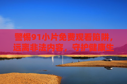 警惕91小片免费观看陷阱,远离非法内容,守护健康生活 警惕91小片免费观看陷阱,远离非法内容,守护健康生活