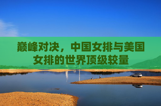 巅峰对决,中国女排与美国女排的世界顶级较量 巅峰对决,中国女排与美国女排的世界顶级较量