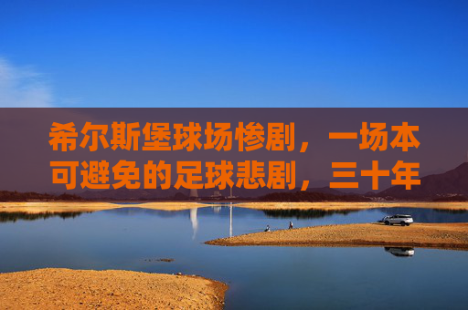 希尔斯堡球场惨剧,一场本可避免的足球悲剧,三十年的正义求索 希尔斯堡球场惨剧,一场本可避免的足球悲剧,三十年的正义求索