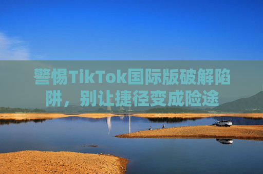 警惕TikTok国际版破解陷阱,别让捷径变成险途 警惕TikTok国际版破解陷阱,别让捷径变成险途