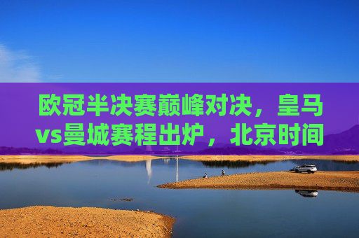 欧冠半决赛巅峰对决,皇马vs曼城赛程出炉,北京时间看点解析 欧冠半决赛巅峰对决,皇马vs曼城赛程出炉,北京时间看点解析