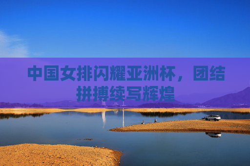 中国女排闪耀亚洲杯,团结拼搏续写辉煌 中国女排闪耀亚洲杯,团结拼搏续写辉煌