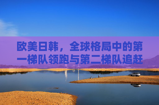 欧美日韩,全球格局中的第一梯队领跑与第二梯队追赶 欧美日韩,全球格局中的第一梯队领跑与第二梯队追赶