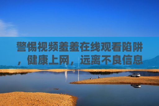 警惕视频羞羞在线观看陷阱,健康上网,远离不良信息 警惕视频羞羞在线观看陷阱,健康上网,远离不良信息