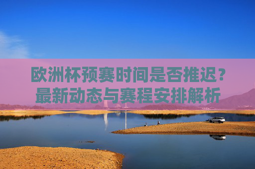 欧洲杯预赛时间是否推迟?最新动态与赛程安排解析 欧洲杯预赛时间是否推迟?最新动态与赛程安排解析