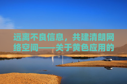 远离不良信息,共建清朗网络空间——关于黄色应用的危害与警示 远离不良信息,共建清朗网络空间——关于黄色应用的危害与警示