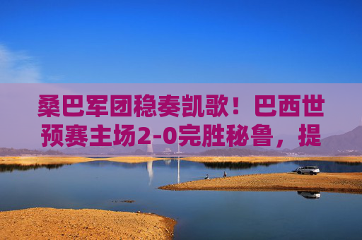 桑巴军团稳奏凯歌!巴西世预赛主场2-0完胜秘鲁,提前锁定世界杯门票 桑巴军团稳奏凯歌!巴西世预赛主场2-0完胜秘鲁,提前锁定世界杯门票