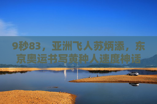 9秒83,亚洲飞人苏炳添,东京奥运书写黄种人速度神话 9秒83,亚洲飞人苏炳添,东京奥运书写黄种人速度神话