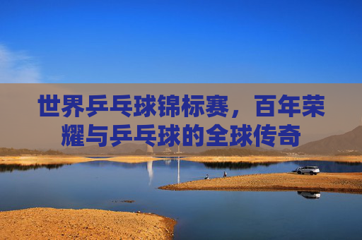 世界乒乓球锦标赛,百年荣耀与乒乓球的全球传奇 世界乒乓球锦标赛,百年荣耀与乒乓球的全球传奇
