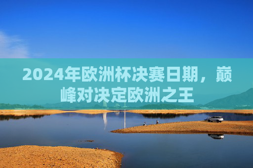2024年欧洲杯决赛日期,巅峰对决定欧洲之王 2024年欧洲杯决赛日期,巅峰对决定欧洲之王