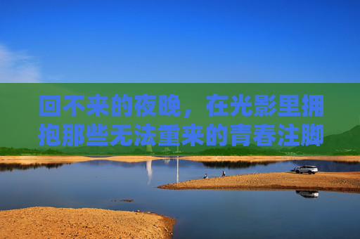 回不来的夜晚,在光影里拥抱那些无法重来的青春注脚 回不来的夜晚,在光影里拥抱那些无法重来的青春注脚