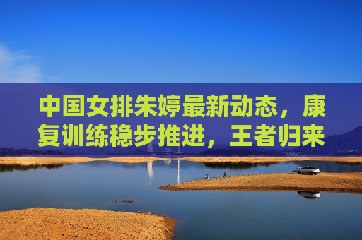 中国女排朱婷最新动态,康复训练稳步推进,王者归来值得期待 中国女排朱婷最新动态,康复训练稳步推进,王者归来值得期待