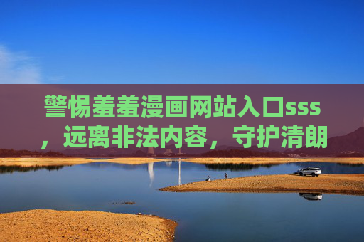 警惕羞羞漫画网站入口sss,远离非法内容,守护清朗网络空间 警惕羞羞漫画网站入口sss,远离非法内容,守护清朗网络空间