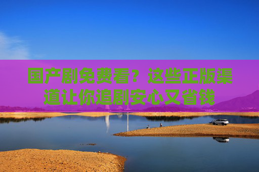 国产剧免费看?这些正版渠道让你追剧安心又省钱 国产剧免费看?这些正版渠道让你追剧安心又省钱