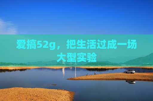 爱搞52g,把生活过成一场大型实验 爱搞52g,把生活过成一场大型实验