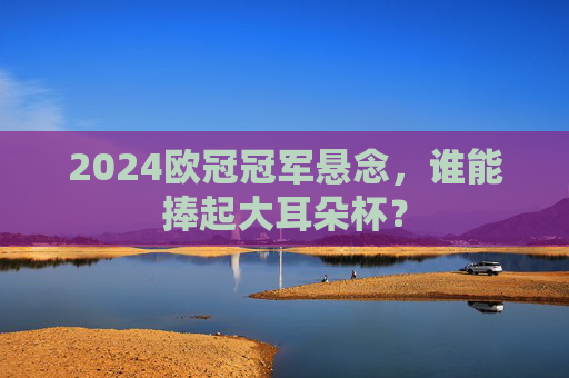 2024欧冠冠军悬念,谁能捧起大耳朵杯? 2024欧冠冠军悬念,谁能捧起大耳朵杯?