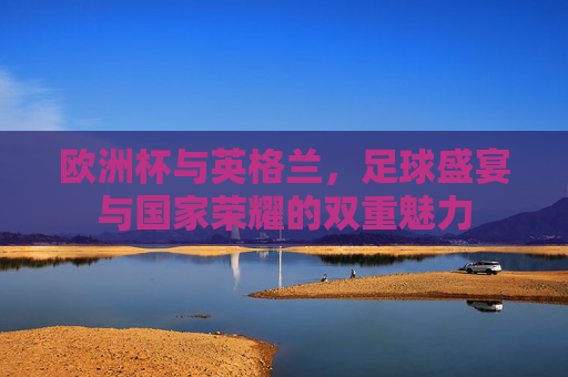 欧洲杯与英格兰,足球盛宴与国家荣耀的双重魅力 欧洲杯与英格兰,足球盛宴与国家荣耀的双重魅力