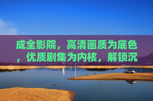 成全影院,高清画质为底色,优质剧集为内核,解锁沉浸式观影新体验 成全影院,高清画质为底色,优质剧集为内核,解锁沉浸式观影新体验