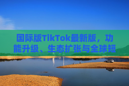 国际版TikTok最新版,功能升级、生态扩张与全球短视频新风向 国际版TikTok最新版,功能升级、生态扩张与全球短视频新风向