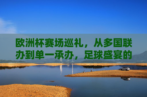 欧洲杯赛场巡礼,从多国联办到单一承办,足球盛宴的多元舞台 欧洲杯赛场巡礼,从多国联办到单一承办,足球盛宴的多元舞台