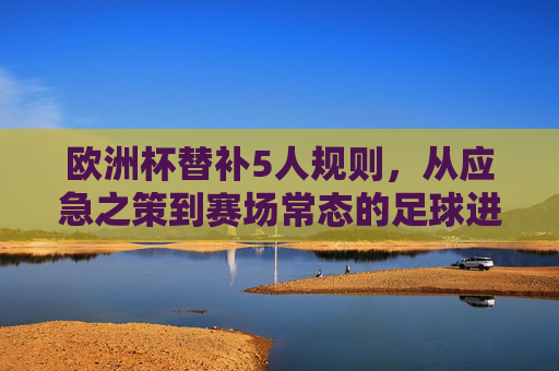 欧洲杯替补5人规则,从应急之策到赛场常态的足球进化 欧洲杯替补5人规则,从应急之策到赛场常态的足球进化