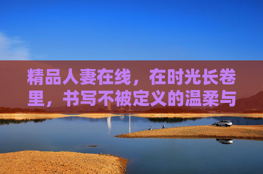 精品人妻在线,在时光长卷里,书写不被定义的温柔与力量 精品人妻在线,在时光长卷里,书写不被定义的温柔与力量