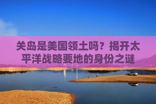 关岛是美国领土吗?揭开太平洋战略要地的身份之谜 关岛是美国领土吗?揭开太平洋战略要地的身份之谜