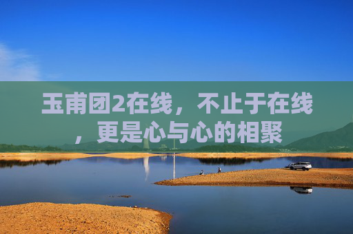 玉甫团2在线,不止于在线,更是心与心的相聚 玉甫团2在线,不止于在线,更是心与心的相聚