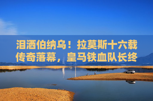 泪洒伯纳乌!拉莫斯十六载传奇落幕,皇马铁血队长终成过往 泪洒伯纳乌!拉莫斯十六载传奇落幕,皇马铁血队长终成过往